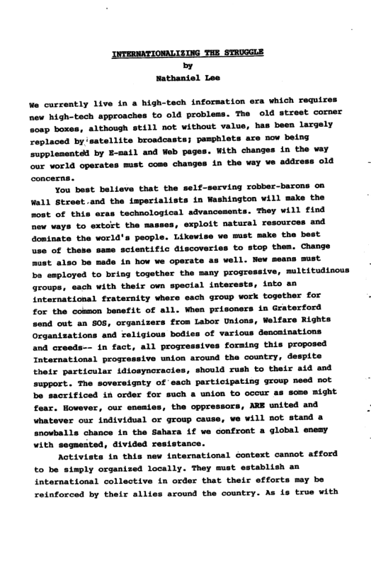 INTERNATIONALIZING THE STROGGLE by Nathaniel Lee We curzently live in a high-tech information era which requires new high-tech approaches to old problems. The old street corner sosp boxes, although still not without value, has been largely replaced by satellite broadcasts; pamphlets are now being supplenented by E-mail and Web pages. With changes in the vay our world operates must come changes in the vay ve address old concerns. You best believe that the self-serving robber-barons on Wall Street.and the imperialists in Washington will make the most of this eras technological advancements. They will find new vays to extort the masses, exploit natural resources and dominate the world’s people. Likewise we must make the best use of these same scientific discoveries to stop them. Change must also be made in how we operate as well. New means must ba employed to bring together the many progressive, multitudisous groups, each with their own special interests, into an international fraternity where each group work togother for for the common benefit of all. When prisoners in Graterford send out an 808, organizers from Labor Unions, Welfare Rights Organizations and religious bodies of various dencainations and creeds-- in fact, all progressives forming this proposed International progressive union around the country, despite their particular idiosyncracies, should rush to their aid and support. The sovereignty of each participating group need not be sacrificed in order for such a union to ocour as some might fear. However, our eneaies, the oppressors, ARE united and whatever our individual or group cause, we will not stand a snowballs chance in the Sahara if we confront a global enemy with segmerted, divided resistance. Activists in this new international context cannot atford to be simply organized locally. They must establish an international collective in order that their efforts may be reinforced by their allies around the country. As is true with